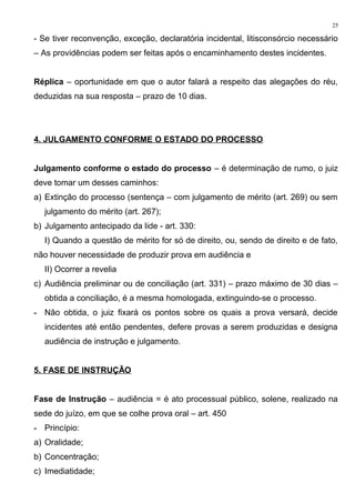 - Se tiver reconvenção, exceção, declaratória incidental, litisconsórcio necessário
– As providências podem ser feitas após o encaminhamento destes incidentes.
Réplica – oportunidade em que o autor falará a respeito das alegações do réu,
deduzidas na sua resposta – prazo de 10 dias.
4. JULGAMENTO CONFORME O ESTADO DO PROCESSO
Julgamento conforme o estado do processo – é determinação de rumo, o juiz
deve tomar um desses caminhos:
a) Extinção do processo (sentença – com julgamento de mérito (art. 269) ou sem
julgamento do mérito (art. 267);
b) Julgamento antecipado da lide - art. 330:
I) Quando a questão de mérito for só de direito, ou, sendo de direito e de fato,
não houver necessidade de produzir prova em audiência e
II) Ocorrer a revelia
c) Audiência preliminar ou de conciliação (art. 331) – prazo máximo de 30 dias –
obtida a conciliação, é a mesma homologada, extinguindo-se o processo.
- Não obtida, o juiz fixará os pontos sobre os quais a prova versará, decide
incidentes até então pendentes, defere provas a serem produzidas e designa
audiência de instrução e julgamento.
5. FASE DE INSTRUÇÃO
Fase de Instrução – audiência = é ato processual público, solene, realizado na
sede do juízo, em que se colhe prova oral – art. 450
- Princípio:
a) Oralidade;
b) Concentração;
c) Imediatidade;
25
 