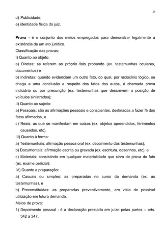 d) Publicidade;
e) identidade física do juiz.
Prova - é o conjunto dos meios empregados para demonstrar legalmente a
existência de um ato jurídico.
Classificação das provas:
I) Quanto ao objeto:
a) Diretas: se referem ao próprio fato probando (ex. testemunhas oculares,
documentos) e
b) Indiretas: quando evidenciam um outro fato, do qual, por raciocínio lógico, se
chega a uma conclusão a respeito dos fatos dos autos, é chamada prova
indiciária ou por presunção (ex. testemunhas que descrevem a posição de
veículos sinistrados);
II) Quanto ao sujeito:
a) Pessoais: são as afirmações pessoais e conscientes, destinadas a fazer fé dos
fatos afirmados, e
c) Reais: as que se manifestam em coisas (ex. objetos apreendidos, ferimentos
causados, etc).
III) Quanto à forma:
a) Testemunhais: afirmação pessoa oral (ex. depoimento das testemunhas);
b) Documentais: afirmação escrita ou gravada (ex. escritura, desenhos, etc), e
c) Materiais: consistindo em qualquer materialidade que sirva de prova do fato
(ex. exame pericial);
IV) Quanto a preparação:
a) Casuais ou simples: as preparadas no curso da demanda (ex. as
testemunhas), e
b) Preconstituídas: as preparadas preventivamente, em vista de possível
utilização em futura demanda.
Meios de prova:
1) Depoimento pessoal - é a declaração prestada em juízo pelas partes – arts.
342 a 347;
26
 