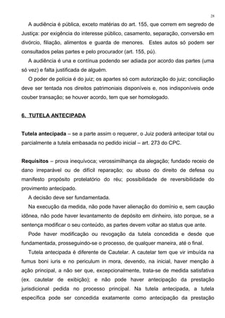 A audiência é pública, exceto matérias do art. 155, que correm em segredo de
Justiça: por exigência do interesse público, casamento, separação, conversão em
divórcio, filiação, alimentos e guarda de menores. Estes autos só podem ser
consultados pelas partes e pelo procurador (art. 155, pú).
A audiência é una e contínua podendo ser adiada por acordo das partes (uma
só vez) e falta justificada de alguém.
O poder de polícia é do juiz; os apartes só com autorização do juiz; conciliação
deve ser tentada nos direitos patrimoniais disponíveis e, nos indisponíveis onde
couber transação; se houver acordo, tem que ser homologado.
6. TUTELA ANTECIPADA
Tutela antecipada – se a parte assim o requerer, o Juiz poderá antecipar total ou
parcialmente a tutela embasada no pedido inicial – art. 273 do CPC.
Requisitos – prova inequívoca; verossimilhança da alegação; fundado receio de
dano irreparável ou de difícil reparação; ou abuso do direito de defesa ou
manifesto propósito protelatório do réu; possibilidade de reversibilidade do
provimento antecipado.
A decisão deve ser fundamentada.
Na execução da medida, não pode haver alienação do domínio e, sem caução
idônea, não pode haver levantamento de depósito em dinheiro, isto porque, se a
sentença modificar o seu conteúdo, as partes devem voltar ao status que ante.
Pode haver modificação ou revogação da tutela concedida e desde que
fundamentada, prosseguindo-se o processo, de qualquer maneira, até o final.
Tutela antecipada é diferente de Cautelar. A cautelar tem que vir imbuída na
fumus boni iuris e no periculum in mora, devendo, na inicial, haver menção à
ação principal, a não ser que, excepcionalmente, trata-se de medida satisfativa
(ex. cautelar de exibição); e não pode haver antecipação da prestação
jurisdicional pedida no processo principal. Na tutela antecipada, a tutela
específica pode ser concedida exatamente como antecipação da prestação
28
 