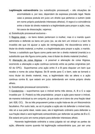 Legitimação extraordinária (ou substituição processual) – são situações de
anormalidade e, por isso, dependem de expressa previsão legal. Neste
caso a pessoa postula em juízo um direito que pertence a outrem (está
em nome próprio postulando interesses alheios). A regra é a coincidência
entre o titular do direito material e a legitimidade para propor a ação, mas,
há casos de dissociação, vejamos:
a) Substituição processual exclusiva -
I) Regime dotal – os bens dotais pertencem à mulher, mas é o marido quem
administra e defende os bens em juízo (ex. se ela tem um imóvel e o bem foi
invadido ele que irá ajuizar a ação de reintegração). Há discordância entre o
titular do direito material, a mulher, e a legitimidade para propor a ação, o marido.
Temos: o substituto que figura como parte sem ter o direito material (marido) e o
substituído que não figura como parte, mas é titular do direito material (mulher);
II) Alienação de coisa litigiosa - é possível a alienação de coisa litigiosa,
ocorrendo a alienação a ação continua correndo entre as partes originárias (art.
42 do CPC). Suponhamos uma ação entre A e B para disputar um bem que
recebe o nome de coisa litigiosa. Se B vende para C o bem, este se tornará o
novo titular do direito material, mas, a legitimidade não se altera e a ação
continua contra B, que estará em juízo defendendo em nome próprio direito
alheio.
b) Substituição processual concorrente –
I) Condomínio – suponhamos que o imóvel tenha três donos, A, B e C e seja
invadido por D. Poderá os três proprietários propor a ação para reaver o imóvel,
de maneira individual ou em conjunto, já que cada um é dono de uma fração ideal
(art. 626, CC). Se os três propuserem juntos a ação trata-se de um litisconsórcio
facultativo. Por outro lado, se só A propõe a ação ele irá defender o imóvel todo,
não só a sua parte ideal, neste caso, ele é legitimado ordinário para defender a
sua fração ideal e será legitimado extraordinário par defender as partes de B e C.
Ele estará em juízo em nome próprio para defender interesses alheio.
Havendo legitimidade ordinária a coisa julgada só vai atingir as partes da
ação, diferente ocorre quando há legitimação extraordinária que, por ser uma
3
 