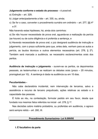 Julgamento conforme o estado do processo – é possível:
a) Extinção – art. 329;
b) Julgar antecipadamente a lide – art. 330, ou, ainda;
c) Se for o caso, converter o procedimento sumário em ordinário – art. 277, §§ 4º
e 5º.
Não havendo estas hipóteses, há, ainda dois caminhos:
a) Se não houver necessidade de prova oral, aguarda-se a realização da perícia
(se houver) ou de outra diligência e é proferida a sentença, e
b) Havendo necessidade de prova oral, o juiz designará audiência de instrução e
julgamento, com o prazo suficiente para que, antes dela, venham para ao autos a
perícia, as laudos técnicos e outros elementos necessários (art. 278, § 2º).
Também será marcada a audiência. se necessário esclarecimentos orais dos
peritos.
Audiência de instrução e julgamento - ouvem-se os peritos, os depoimentos
pessoais, as testemunhas e se realizam os debates orais (prazo – 20 minutos,
prorrogável por 10). A sentença é dada na audiência ou em 10 dias.
Peculiaridades -
Não cabe declaratória incidental, nem intervenção de terceiros, salvo a
assistência e recurso de terceiro prejudicado, ações relativas ao estado e à
capacidade das pessoas.
É lícito ao réu, na contestação, formular pedido em seu favor, desde que
fundado nos mesmos fatos referidos na inicial - art. 278, § 1º.
Nas decisões sobre matéria probatória, ou proferidas em audiência, o agravo
será sempre retido – art. 280, III.
Procedimento Sumaríssimo- Lei 9.099/95
I. É facultativo da parte
32
 