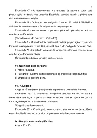 Enunciado 47 - A microempresa e a empresa de pequeno porte, para
propor ação no âmbito dos Juizados Especiais, deverão instruir o pedido com
documento de sua condição.
Enunciado 48 - O disposto no parágrafo 1º do art. 9º da lei 9.099/1995 é
aplicável às microempresas e às empresas de pequeno porte.
Enunciado 49 - As empresas de pequeno porte não poderão ser autoras
nos Juizados Especiais.
(Cancelado no XXI Encontro - Vitória/ES).
Enunciado 9 - O condomínio residencial poderá propor ação no Juizado
Especial, nas hipóteses do art. 275, inciso II, item b, do Código de Processo Civil.
Enunciado 72 - Inexistindo interesse de incapazes, o Espólio pode ser autor
nos Juizados Especiais Cíveis.
Comerciante individual também pode ser autor.
VII. Quem não pode ser parte
a) Artigo 8o, caput.
b) Parágrafo 1o, última parte: cessionário de crédito da pessoa jurídica.
c) Empresa de pequeno porte.
VIII. Advogado
Artigo 9o. É obrigatório para pedidos superiores a 20 salários mínimos.
Enunciado 36 - A assistência obrigatória prevista no art. 9º da Lei
9.099/1995 tem lugar a partir da fase instrutória, não se aplicando para a
formulação do pedido e a sessão de conciliação.
Obrigatório na fase recursal.
Enunciado 77 – O advogado cujo nome constar do termo de audiência
estará habilitado para todos os atos do processo, inclusive para o recurso.
IX. Atos processuais simplificados
Artigos 12 e 13.
35
 