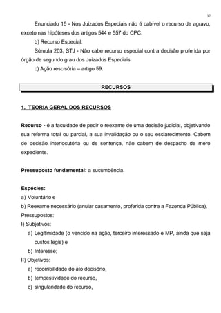 Enunciado 15 - Nos Juizados Especiais não é cabível o recurso de agravo,
exceto nas hipóteses dos artigos 544 e 557 do CPC.
b) Recurso Especial.
Súmula 203, STJ - Não cabe recurso especial contra decisão proferida por
órgão de segundo grau dos Juizados Especiais.
c) Ação rescisória – artigo 59.
RECURSOS
1. TEORIA GERAL DOS RECURSOS
Recurso - é a faculdade de pedir o reexame de uma decisão judicial, objetivando
sua reforma total ou parcial, a sua invalidação ou o seu esclarecimento. Cabem
de decisão interlocutória ou de sentença, não cabem de despacho de mero
expediente.
Pressuposto fundamental: a sucumbência.
Espécies:
a) Voluntário e
b) Reexame necessário (anular casamento, proferida contra a Fazenda Pública).
Pressupostos:
I) Subjetivos:
a) Legitimidade (o vencido na ação, terceiro interessado e MP, ainda que seja
custos legis) e
b) Interesse;
II) Objetivos:
a) recorribilidade do ato decisório,
b) tempestividade do recurso,
c) singularidade do recurso,
37
 