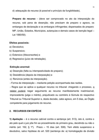 d) adequação do recurso (é possível o princípio da fungibilidade),
Preparo do recurso - (deve ser comprovado no ato da interposição do
recurso, sob pena de deserção; não precisam de preparo o agravo, os
embargos de declaração e os embargos infringentes; dispensados de preparo:
MP, União, Estados, Municípios, autarquias e demais casos de isenção legal –
Lei 1060/50).
Efeitos possíveis:
a) Devolutivo;
b) Suspensivo;
c) Extensivo (litisconsortes) e
d) Regressivo (juízo de retratação).
Extinção anormal:
a) Deserção (falta ou intempestividade do preparo);
b) Desistência (depois da interposição) e
c) Renúncia (antes da interposição).
- Forma de interposição – mediante petição acompanhada das razões.
- Regra que se aplica a qualquer recurso no tribunal: chegando o processo, o
relator poderá negar seguimento ao recurso manifestamente inadmissível,
improcedente (julga o mérito), prejudicado ou contrário à Súmula do respectivo
Tribunal ou Tribunal Superior e, desta decisão, cabe agravo, em 5 dias, ao Órgão
competente para julgamento do recurso.
2. RECURSOS EM ESPÉCIE
1) Apelação – é o recurso cabível contra a sentença (art. 513), isto é, contra o
ato pelo qual o juiz põe fim ao procedimento de primeiro grau, decidindo ou não o
mérito (art. 162, § 1º). Prazo – 15 dias (art. 508). Tem efeito suspensivo e
devolutivo, salvo hipótese do art. 520 (sentença de: a) homologação de divisão
38
 