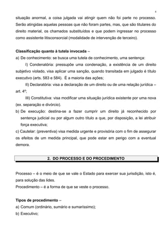 situação anormal, a coisa julgada vai atingir quem não foi parte no processo.
Serão atingidas aquelas pessoas que não foram partes, mas, que são titulares do
direito material, os chamados substituídos e que podem ingressar no processo
como assistente litisconsorcial (modalidade de intervenção de terceiro).
Classificação quanto à tutela invocada –
a) De conhecimento: se busca uma tutela de conhecimento, uma sentença:
I) Condenatória: pressupõe uma condenação, a existência de um direito
subjetivo violado, visa aplicar uma sanção, quando transitada em julgado é título
executivo (arts. 583 e 584). É a maioria das ações;
II) Declaratória: visa a declaração de um direito ou de uma relação jurídica –
art. 4º;
III) Constitutiva: visa modificar uma situação jurídica existente por uma nova
(ex. separação e divórcio).
b) De execução: destina-se a fazer cumprir um direito já reconhecido por
sentença judicial ou por algum outro título a que, por disposição, a lei atribuir
força executiva;
c) Cautelar: (preventiva) visa medida urgente e provisória com o fim de assegurar
os efeitos de um medida principal, que pode estar em perigo com a eventual
demora.
2. DO PROCESSO E DO PROCEDIMENTO
Processo – é o meio de que se vale o Estado para exercer sua jurisdição, isto é,
para solução das lides.
Procedimento – é a forma de que se veste o processo.
Tipos de procedimento –
a) Comum (ordinário, sumário e sumaríssimo);
b) Executivo;
4
 