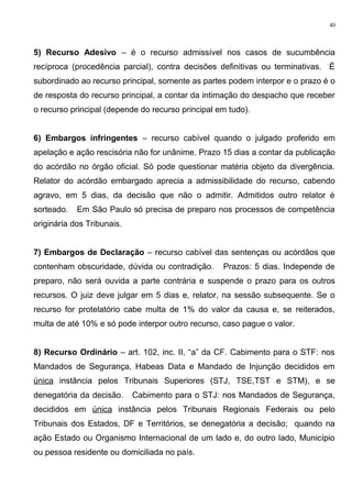 5) Recurso Adesivo – é o recurso admissível nos casos de sucumbência
recíproca (procedência parcial), contra decisões definitivas ou terminativas. É
subordinado ao recurso principal, somente as partes podem interpor e o prazo é o
de resposta do recurso principal, a contar da intimação do despacho que receber
o recurso principal (depende do recurso principal em tudo).
6) Embargos infringentes – recurso cabível quando o julgado proferido em
apelação e ação rescisória não for unânime. Prazo 15 dias a contar da publicação
do acórdão no órgão oficial. Só pode questionar matéria objeto da divergência.
Relator do acórdão embargado aprecia a admissibilidade do recurso, cabendo
agravo, em 5 dias, da decisão que não o admitir. Admitidos outro relator é
sorteado. Em São Paulo só precisa de preparo nos processos de competência
originária dos Tribunais.
7) Embargos de Declaração – recurso cabível das sentenças ou acórdãos que
contenham obscuridade, dúvida ou contradição. Prazos: 5 dias. Independe de
preparo, não será ouvida a parte contrária e suspende o prazo para os outros
recursos. O juiz deve julgar em 5 dias e, relator, na sessão subsequente. Se o
recurso for protelatório cabe multa de 1% do valor da causa e, se reiterados,
multa de até 10% e só pode interpor outro recurso, caso pague o valor.
8) Recurso Ordinário – art. 102, inc. II, “a” da CF. Cabimento para o STF: nos
Mandados de Segurança, Habeas Data e Mandado de Injunção decididos em
única instância pelos Tribunais Superiores (STJ, TSE,TST e STM), e se
denegatória da decisão. Cabimento para o STJ: nos Mandados de Segurança,
decididos em única instância pelos Tribunais Regionais Federais ou pelo
Tribunais dos Estados, DF e Territórios, se denegatória a decisão; quando na
ação Estado ou Organismo Internacional de um lado e, do outro lado, Município
ou pessoa residente ou domiciliada no país.
40
 