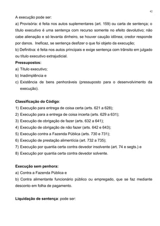 A execução pode ser:
a) Provisória: é feita nos autos suplementares (art. 159) ou carta de sentença; o
título executivo é uma sentença com recurso somente no efeito devolutivo; não
cabe alienação e só levanta dinheiro, se houver caução idônea; credor responde
por danos. Ineficaz, se sentença desfizer o que foi objeto da execução;
b) Definitiva: é feita nos autos principais e exige sentença com trânsito em julgado
ou título executivo extrajudicial.
Pressupostos:
a) Título executivo;
b) Inadimplência e
c) Existência de bens penhoráveis (pressuposto para o desenvolvimento da
execução).
Classificação do Código:
1) Execução para entrega de coisa certa (arts. 621 a 628);
2) Execução para a entrega de coisa incerta (arts. 629 a 631);
3) Execução de obrigação de fazer (arts. 632 a 641);
4) Execução de obrigação de não fazer (arts. 642 e 643);
5) Execução contra a Fazenda Pública (arts. 730 e 731);
6) Execução de prestação alimentícia (art. 732 a 735);
7) Execução por quantia certa contra devedor insolvente (art. 74 e segts.) e
8) Execução por quantia certa contra devedor solvente.
Execução sem penhora:
a) Contra a Fazenda Pública e
b) Contra alimentante funcionário público ou empregado, que se faz mediante
desconto em folha de pagamento.
Liquidação de sentença: pode ser:
42
 