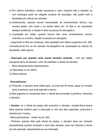 a) Por cálculo aritmético: credor apresenta o valor; ninguém fala a respeito; só
nos embargos pode ser alegado excesso de execução, não existe mais a
liquidação por cálculo do contador;
b) Arbitramento; quando houver necessidade de conhecimento técnico; juiz
nomeia perito; vem laudo e as partes falam em 10 dias e, se necessário
designa audiência; a citação é feita na pessoa do advogado e
c) Liquidação por artigo: quando houver fato novo; procedimento comum
ordinário ou sumário; citação na pessoa do advogado.
- Julgamento é feito por sentença, cabe apelação sem efeito suspensivo (art. 520,
inconstitucional III); se for decisão homologatória de atualização do cálculo da
liquidação, cabe agravo.
- Execução por quantia certa contra devedor solvente – tem por objeto
expropriar bens do devedor, a fim de satisfazer o direito do devedor.
- Bens absolutamente impenhoráveis:
a) Elencados no art. 649 e
b) Bens públicos.
- Procedimento:
a) Proposta, o devedor será citado para, no prazo de 24 horas, pagar ou nomear
bens à penhora, que será reduzida a termo;
b) Não pagando ou nomeando bens, o oficial deve proceder à penhora, intimando
o devedor.
- Arresto: se o oficial de justiça não encontrar o devedor, arrestar-lhe-á tantos
bens quantos bastem para a execução e, nos dez dias seguintes, procurará o
devedor por 3 vezes.
- Bens penhoráveis – ordem do art. 655.
- Penhora: quando feita pelo oficial de justiça, o devedor deve ser intimado
pessoalmente quando nomeado o bem pelo devedor, deve ser reduzido a termo
por ele assinado, dispensando-se sua intimação.
43
 