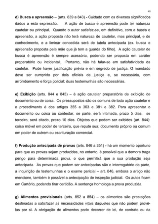 d) Busca e apreensão – (arts. 839 a 843) - Cuidado com os diversos significados
dados a esta expressão. A ação de busca e apreensão pode ter natureza
cautelar ou principal. Quando o autor satisfaz-se, em definitivo, com a busca e
apreensão, a ação proposta não terá natureza de cautelar, mas principal, e de
conhecimento, e a liminar concedida será de tutela antecipada (ex. busca e
apreensão proposta pela mãe que já tem a guarda do filho). A ação cautelar de
busca é apreensão é sempre acessória, podendo ser proposta em caráter
preparatório ou incidental. Portanto, não há falar-se em satisfatividade da
cautelar. Pode haver justificação prévia e em segredo de justiça. O mandado
deve ser cumprido por dois oficiais de justiça e, se necessário, com
arrombamento e força policial; duas testemunhas são necessárias.
e) Exibição (arts. 844 e 845) – é ação cautelar preparatória de exibição de
documento ou de coisa. Os pressupostos são os comuns de toda ação cautelar e
o procedimento é dos artigos 355 a 363 e 381 e 382. Para apresentar o
documento ou coisa ou contestar, se parte, será intimada, prazo 5 dias, se
terceiro, será citado, prazo 10 dias. Objetos que podem ser exibidos (art. 844):
coisa móvel em poder de terceiro, que repute sua; documento próprio ou comum
em poder de outrem ou escrituração comercial.
f) Produção antecipada de provas (arts. 846 a 851) - há um momento oportuno
para que as provas sejam produzidas, no entanto, é possível que a demora traga
perigo para determinada prova, o que permitirá que a sua produção seja
antecipada. As provas que podem ser antecipadas são o interrogatório da parte,
a inquirição de testemunhas e o exame pericial – art. 846, embora o artigo não
mencione, também é possível a antecipação de inspeção judicial. Os autos ficam
em Cartório, podendo tirar certidão. A sentença homologa a prova produzida.
g) Alimentos provisionais (arts. 852 a 854) – os alimentos são prestações
destinadas a satisfazer as necessidades vitais daqueles que não podem provê-
las por si. A obrigação de alimentos pode decorrer de lei, de contrato ou da
48
 