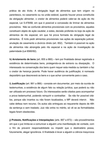 prática de ato ilícito. A obrigação legal de alimentos que tem origem no
parentesco, no casamento ou na união estável, quando houver prova constituída
da obrigação alimentar, o credor de alimentos poderá valer-se de ação de rito
especial, Lei 5.478/68, em que é possível a concessão de liminar de alimentos
provisórios. Não se confunde alimentos provisionais com os provisórios, aqueles
constituem objeto de ação cautelar, e estes, decisão proferida no bojo da ação de
alimentos de rito especial, em que há prova formada da obrigação legal de
alimentos. É lícito pedir alimentos provisionais nas ações de separação judicial,
anulação de casamento e divórcio direto (art. 852). Também é possível na ação
de alimentos não abrangida pelo rito especial e na ação de investigação de
paternidade (Lei 8560/92).
h) Arrolamento de bens (art. 855 a 860) – tem por finalidade deixar registrada a
existência de determinados bens, protegendo-os de extravio ou dissipação. O
interessado na conservação dos bens quem requer esta medida ou também o faz
o credor de herança jacente. Pode haver audiência de justificação; é nomeado
depositário que descreverá os bens e o que achar conveniente para o caso.
i) Justificação (art. 861 a 866) - consiste em documentar, por meio da ouvida de
testemunhas, a existência de algum fato ou relação jurídica, que poderá ou não
ser utilizada em processo futuro. Os interessados serão citados para acompanhar
a prova testemunhal, podendo reinquirir e contraditar. Se não for possível citá-
los, porque são incertos ou não foram localizados, o MP deverá intervir. Não
cabe defesa nem recurso. Os autos são entregues ao requerente depois de 48h
da sentença e sem traslado; Juiz não entra no mérito, só vê se as formalidades
legais foram obedecidas.
j) Protesto, Notificações e Interpelações (arts. 867 a 873) – são procedimentos
em que o juiz limita-se a comunicar a alguém uma manifestação de vontade, com
o fim de prevenir responsabilidade ou impedir que o destinatário possa,
futuramente, alegar ignorância. A finalidade é levar a alguém a ciência inequívoca
49
 