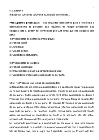 c) Cautelar e
d) Especial (jurisdição voluntária e jurisdição contenciosa).
Pressupostos processuais – são requisitos necessários para a existência e
desenvolvimento do processo, são requisitos da relação processual. São
objeções, isto é, podem ser conhecidas pelo juiz ainda que não alegados pela
parte.
I) Pressupostos de existência (mais grave):
a) Petição inicial;
b) Jurisdição;
c) Citação do réu;
d) Capacidade postulatória.
II) Pressupostos de validade:
a) Petição inicial apta;
b) Imparcialidade do juiz e a competência do juízo;
c) Capacidade processual e capacidade de ser parte.
Obs.: No Processo Civil temos três capacidades:
a) Capacidade de ser parte: á a possibilidade, é a aptidão de figurar no polo ativo
ou no polo passivo da relação processual (ex. criança de um ano tem capacidade
de ser parte). Todos aqueles que o Direito Civil atribui capacidade de direito o
Processo Civil atribui a capacidade de ser parte. Portanto, todas as pessoas têm
capacidade de direito e de ser parte. O Processo Civil atribui, ainda, capacidade
de ser parte a alguns entes despersonalizados (não tem capacidade de direito
mas pode ser parte – ex. nascituro, espólio, massa falida, condomínio). Sendo
assim, os conceitos de capacidade de direito e de ser parte não são sobre-
poníveis, não são coincidentes, a segunda é mais ampla;
b) Capacidade processual: é a capacidade de ser autor ou réu, sem precisar
estar representado ou assistido. Há uma certa coincidência com a capacidade de
fato do Direito Civil, mas a regra não é absoluta. (menor de 18 anos não tem
5
 