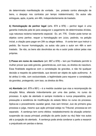 de determinada manifestação de vontade. (ex. protesto contra alienação de
bens, o despejo nos contratos por tempo indeterminado). Os autos são
entregues, após, à parte, em 48h, independentemente de traslado.
k) Homologação de penhor legal (arts. 874 a 876) – penhor legal: é uma
garantia instituída pela lei para assegurar o pagamento de determinadas dívidas,
cuja natureza reclama tratamento especial. Ex. art. 776. Credor pode tomar os
objetos como penhor, requer a homologação em Juízo, pedindo, na petição
inicial, a citação para pagar em 24h ou alegar defesa. A conta tem que instruir o
pedido. Se houver homologação, os autos vão para o autor em 48h e sem
traslado. Se não, os bens são devolvidos ao réu e autor pode cobrar pelas vias
próprias.
l) Posse em nome do nascituro (art. 887 e 878) – tem por finalidade permitir à
mulher provar que está grávida, garantindo-se, com isso, os direitos do nascituro.
Essa finalidade esgota-se com a constatação da gravidez, e não há qualquer
decisão a respeito da paternidade, que deverá ser objeto de ação autônoma. A
lei atribui à mãe, com exclusividade, a legitimidade para requerer a constatação
da gravidez, protegendo, com isso, os direitos do filho.
m) Atentado (art. 879 a 881) – é a medida cautelar que visa a recomposição da
situação fática, alterada indevidamente por uma das partes, no curso do
processo. A ação de atentado é sempre incidente e nunca preparatória, pois
pressupõe a existência de modificação do estado fático no curso do processo.
Aplica-se o procedimento cautelar geral, mas sem liminar; Juiz de primeiro grau
processa e julga, mesmo que ação principal esteja no Tribunal; processa-se em
separado. A sentença tem como efeitos: restabelecimento da situação anterior;
suspensão da causa principal; proibição da parte (autor ou réu) falar nos autos
até a purgação do atentado. A sentença pode ainda condenar a parte a ressarcir
o prejudicado em perdas e danos.
50
 