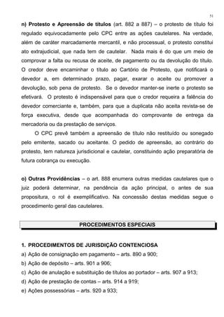 n) Protesto e Apreensão de títulos (art. 882 a 887) – o protesto de título foi
regulado equivocadamente pelo CPC entre as ações cautelares. Na verdade,
além de caráter marcadamente mercantil, e não processual, o protesto constitui
ato extrajudicial, que nada tem de cautelar. Nada mais é do que um meio de
comprovar a falta ou recusa de aceite, de pagamento ou da devolução do título.
O credor deve encaminhar o título ao Cartório de Protesto, que notificará o
devedor a, em determinado prazo, pagar, exarar o aceite ou promover a
devolução, sob pena de protesto. Se o devedor manter-se inerte o protesto se
efetivará. O protesto é indispensável para que o credor requeira a falência do
devedor comerciante e, também, para que a duplicata não aceita revista-se de
força executiva, desde que acompanhada do comprovante de entrega da
mercadoria ou da prestação de serviços.
O CPC prevê também a apreensão de título não restituído ou sonegado
pelo emitente, sacado ou aceitante. O pedido de apreensão, ao contrário do
protesto, tem natureza jurisdicional e cautelar, constituindo ação preparatória de
futura cobrança ou execução.
o) Outras Providências – o art. 888 enumera outras medidas cautelares que o
juiz poderá determinar, na pendência da ação principal, o antes de sua
propositura, o rol é exemplificativo. Na concessão destas medidas segue o
procedimento geral das cautelares.
PROCEDIMENTOS ESPECIAIS
1. PROCEDIMENTOS DE JURISDIÇÃO CONTENCIOSA
a) Ação de consignação em pagamento – arts. 890 a 900;
b) Ação de depósito – arts. 901 a 906;
c) Ação de anulação e substituição de títulos ao portador – arts. 907 a 913;
d) Ação de prestação de contas – arts. 914 a 919;
e) Ações possessórias – arts. 920 a 933;
51
 