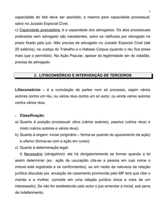 capacidade de fato deve ser assistido, o mesmo para capacidade processual,
salvo no Juizado Especial Cível;
c) Capacidade postulatória: é a capacidade dos advogados. Os atos processuais
praticados sem advogado são inexistentes, salvo se ratificado por advogado no
prazo fixado pelo juiz. Não precisa de advogado no Juizado Especial Cível (até
20 salários), na Justiça do Trabalho e o Habeas Corpus (quando o réu fica preso
mais que o permitido). Na Ação Popular, apesar da legitimidade ser do cidadão,
precisa de advogado.
3. LITISCONSÓRCIO E INTERVENÇÃO DE TERCEIROS
Litisconsórcio – é a cumulação de partes num só processo, sejam vários
autores contra um réu, ou vários réus contra um só autor, ou ainda vários autores
contra vários réus.
- Classificação:
a) Quanto à posição processual: ativo (vários autores), passivo (vários réus) e
misto (vários autores e vários réus);
b) Quanto à origem: inicial (originário – forma-se quando do ajuizamento da ação)
e ulterior (forma-se com a ação em curso);
c) Quanto à determinação legal:
I) Necessário (obrigatório): ele irá obrigatoriamente se formar quando a lei
assim determinar (ex.: ação de usucapião cita-se a pessoa em cujo nome o
imóvel está registrado e os confrontantes), ou em razão da natureza da relação
jurídica discutida (ex. anulação de casamento promovida pelo MP terá que citar o
marido e a mulher, consiste em uma relação jurídica única e mais de um
interessado). Se não for estabelecido pelo autor o juiz emendar a inicial, sob pena
de indeferimento;
6
 