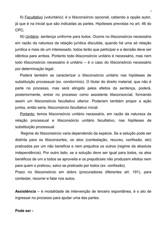 II) Facultativo (voluntário): é o litisconsórcio opcional, cabendo a opção autor,
já que é na inicial que são indicadas as partes. Hipóteses previstas no art. 46 do
CPC;
III) Unitário: sentença uniforme para todos. Ocorre no litisconsórcio necessário
em razão da natureza da relação jurídica discutida, quando há uma só relação
jurídica e mais de um interessado, todos terão que participar e a decisão deve ser
idêntica para ambos. Portanto todo litisconsórcio unitário é necessário, mas nem
todo litisconsórcio necessário é unitário – é o caso do litisconsórcio necessário
por determinação legal.
Poderá também se caracterizar o litisconsórcio unitário nas hipóteses de
substituição processual (ex. condomínio). O titular do direito material, que não é
parte no processo, mas será atingido pelos efeitos da sentença, poderá,
posteriormente, entrar no processo como assistente litisconsorcial, formando
assim um litisconsórcio facultativo ulterior. Poderiam também propor a ação
juntos, então seria, litisconsórcio facultativo inicial.
Portanto: temos litisconsórcio unitário necessário, em razão da natureza da
relação processual e litisconsórcio unitário facultativo, nas hipóteses de
substituição processual.
Regime do litisconsórcio varia dependendo da espécie. Se a solução pode ser
distinta para os litisconsortes, os atos (contestação, recurso, confissão, etc)
praticados por um não beneficia e nem prejudica os outros (regime da absoluta
independência). Por outro lado, se a solução deve ser igual para todos, os atos
benéficos de um a todos se aproveita e os prejudiciais não produzem efeitos nem
para quem o praticou, salvo se praticado por todos (ex. confissão).
Prazo no litisconsórcio em dobro (procuradores diferentes art. 191), para
contestar, recorrer e falar nos autos.
Assistência – é modalidade de intervenção de terceiro espontânea, é o ato de
ingressar no processo para ajudar uma das partes.
Pode ser -
7
 