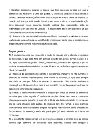 I) Simples: assistente simples é aquele que tem interesse jurídico em que a
sentença seja favorável a uma das partes. O interesse jurídico ser caracteriza: o
terceiro deve ter relação jurídica com uma das partes e esta deve ser distinta da
relação jurídica que está sendo discutida em juízo, e ainda, o resultado da ação
deve repercutir nesta segunda relação jurídica. (ex. sublocação, ação de
indenização por acidente de veículo – a seguradora pode ser assistente já que
não cabe denunciação no rito sumário);
II) Litisconsorcial: esta modalidade de assistência pressupõe a existência de uma
legitimação extraordinária ou substituição processual. Neste caso o assistente é o
próprio titular do direito material discutido na ação.
Regras gerais -
1) A assistência pode ser requerida a partir da citação até o trânsito em julgado
da sentença, o que será feito em petição juntada aos autos, ouvido o autor e o
réu que poderão impugná-la (5 dias), neste caso, autuando em apenso, o juiz irá
analisar os requisitos e deferi-la ou não. O recurso cabível é o agravo (o apenso
não é nova ação);
2) Processo de conhecimento admite a assistência, inclusive no rito sumário (é
exceção às demais intervenções), bem como no cautelar, já que está sempre
vinculada a principal. Diferente ocorre na execução, não admite assistência
porque já tem título executivo, mas a tem admitido nos embargos por se tratar de
ação nova (diferente da execução);
3) Efeitos: o assistente litisconsorcial é atingido por todos os efeitos da sentença,
inclusive pela coisa julgada. O assistente simples não é, nem nunca poderá ser
atingido pela coisa julgada, já que não é titular do direito discutido no processo,
ele só será atingido pela justiça da decisão (art. 55, CPC), o que significa,
tecnicamente, que o assistente simples não pode rediscutir em outro processo os
fundamentos da sentença onde ele participou (só será afetado se intervir no
processo);
4) O assistente litisconsorcial tem os mesmos poderes e direitos que as partes,
poderá agir contrário ao desejado pelo assistido, exceto com relação a
8
 