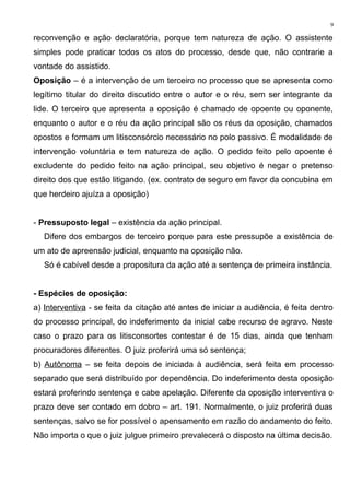 reconvenção e ação declaratória, porque tem natureza de ação. O assistente
simples pode praticar todos os atos do processo, desde que, não contrarie a
vontade do assistido.
Oposição – é a intervenção de um terceiro no processo que se apresenta como
legítimo titular do direito discutido entre o autor e o réu, sem ser integrante da
lide. O terceiro que apresenta a oposição é chamado de opoente ou oponente,
enquanto o autor e o réu da ação principal são os réus da oposição, chamados
opostos e formam um litisconsórcio necessário no polo passivo. É modalidade de
intervenção voluntária e tem natureza de ação. O pedido feito pelo opoente é
excludente do pedido feito na ação principal, seu objetivo é negar o pretenso
direito dos que estão litigando. (ex. contrato de seguro em favor da concubina em
que herdeiro ajuíza a oposição)
- Pressuposto legal – existência da ação principal.
Difere dos embargos de terceiro porque para este pressupõe a existência de
um ato de apreensão judicial, enquanto na oposição não.
Só é cabível desde a propositura da ação até a sentença de primeira instância.
- Espécies de oposição:
a) Interventiva - se feita da citação até antes de iniciar a audiência, é feita dentro
do processo principal, do indeferimento da inicial cabe recurso de agravo. Neste
caso o prazo para os litisconsortes contestar é de 15 dias, ainda que tenham
procuradores diferentes. O juiz proferirá uma só sentença;
b) Autônoma – se feita depois de iniciada à audiência, será feita em processo
separado que será distribuído por dependência. Do indeferimento desta oposição
estará proferindo sentença e cabe apelação. Diferente da oposição interventiva o
prazo deve ser contado em dobro – art. 191. Normalmente, o juiz proferirá duas
sentenças, salvo se for possível o apensamento em razão do andamento do feito.
Não importa o que o juiz julgue primeiro prevalecerá o disposto na última decisão.
9
 