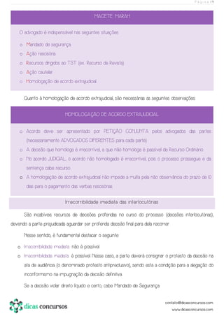 P á g i n a | 9
MACETE: MARAH
O advogado é indispensável nas seguintes situações:
o Mandado de segurança.
o Ação rescisória.
o Recursos dirigidos ao TST (ex.: Recurso de Revista).
o Ação cautelar.
o Homologação de acordo extrajudicial.
Quanto à homologação de acordo extrajudicial, são necessárias as seguintes observações:
HOMOLOGAÇÃO DE ACORDO EXTRAJUDICIAL
o Acordo deve ser apresentado por PETIÇÃO CONJUNTA pelos advogados das partes
(necessariamente ADVOGADOS DIFERENTES para cada parte).
o A decisão que homologa é irrecorrível, a que não homologa é passível de Recurso Ordinário.
o No acordo JUDICIAL, o acordo não homologado é irrecorrível, pois o processo prossegue e da
sentença cabe recurso.
o A homologação de acordo extrajudicial não impede a multa pela não observância do prazo de 10
dias para o pagamento das verbas rescisórias.
Irrecorribilidade imediata das interlocutórias
São incabíveis recursos de decisões proferidas no curso do processo (decisões interlocutórias),
devendo a parte prejudicada aguardar ser proferida decisão final para dela recorrer.
Nesse sentido, é fundamental destacar o seguinte:
o Irrecorribilidade imediata: não é possível.
o Irrecorribilidade mediata: é possível. Nesse caso, a parte deverá consignar o protesto da decisão na
ata de audiência (o denominado protesto antipreclusivo), sendo esta a condição para a alegação do
inconformismo na impugnação da decisão definitiva.
Se a decisão violar direito líquido e certo, cabe Mandado de Segurança.
 