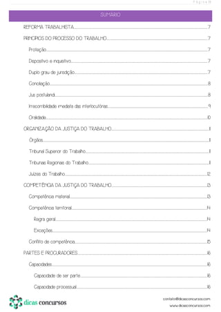 P á g i n a | 1
SUMÁRIO
REFORMA TRABALHISTA...................................................................................................................................................................................................................................................................................................................................................................................................................................................................7
PRINCÍPIOS DO PROCESSO DO TRABALHO....................................................................................................................................................................................................................................................................................................................................................7
Proteção................................................................................................................................................................................................................................................................................................................................................................................................................................................................................................................................................................7
Dispositivo e inquisitivo.............................................................................................................................................................................................................................................................................................................................................................................................................................................................................7
Duplo grau de jurisdição.................................................................................................................................................................................................................................................................................................................................................................................................................................................................7
Conciliação.....................................................................................................................................................................................................................................................................................................................................................................................................................................................................................................................................................8
Jus postulandi....................................................................................................................................................................................................................................................................................................................................................................................................................................................................................................................................8
Irrecorribilidade imediata das interlocutórias.................................................................................................................................................................................................................................................................................................................................................9
Oralidade................................................................................................................................................................................................................................................................................................................................................................................................................................................................................................................................................................10
ORGANIZAÇÃO DA JUSTIÇA DO TRABALHO.........................................................................................................................................................................................................................................................................................................................................11
Órgãos................................................................................................................................................................................................................................................................................................................................................................................................................................................................................................................................................................................11
Tribunal Superior do Trabalho................................................................................................................................................................................................................................................................................................................................................................................................................................11
Tribunais Regionais do Trabalho.......................................................................................................................................................................................................................................................................................................................................................................................................................11
Juízes do Trabalho...............................................................................................................................................................................................................................................................................................................................................................................................................................................................................................12
COMPETÊNCIA DA JUSTIÇA DO TRABALHO...................................................................................................................................................................................................................................................................................................................................13
Competência material................................................................................................................................................................................................................................................................................................................................................................................................................................................................................13
Competência territorial.......................................................................................................................................................................................................................................................................................................................................................................................................................................................................14
Regra geral.............................................................................................................................................................................................................................................................................................................................................................................................................................................................................................................................14
Exceções........................................................................................................................................................................................................................................................................................................................................................................................................................................................................................................................................14
Conflito de competência..............................................................................................................................................................................................................................................................................................................................................................................................................................................................15
PARTES E PROCURADORES....................................................................................................................................................................................................................................................................................................................................................................................................................................................16
Capacidades..........................................................................................................................................................................................................................................................................................................................................................................................................................................................................................................................................16
Capacidade de ser parte...........................................................................................................................................................................................................................................................................................................................................................................................................................................16
Capacidade processual........................................................................................................................................................................................................................................................................................................................................................................................................................................................16
 