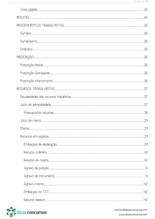 P á g i n a | 4
Coisa julgada.................................................................................................................................................................................................................................................................................................................................................................................................................................................................................................................................33
RESUMO.........................................................................................................................................................................................................................................................................................................................................................................................................................................................................................................................................................................34
PROCEDIMENTOS TRABALHISTAS................................................................................................................................................................................................................................................................................................................................................................................................35
Sumário.............................................................................................................................................................................................................................................................................................................................................................................................................................................................................................................................................................35
Sumaríssimo..................................................................................................................................................................................................................................................................................................................................................................................................................................................................................................................................35
Ordinário.........................................................................................................................................................................................................................................................................................................................................................................................................................................................................................................................................................35
PRESCRIÇÃO................................................................................................................................................................................................................................................................................................................................................................................................................................................................................................................................................36
Prescrição Bienal.......................................................................................................................................................................................................................................................................................................................................................................................................................................................................................................36
Prescrição Quinquenal......................................................................................................................................................................................................................................................................................................................................................................................................................................................................36
Prescrição intercorrente........................................................................................................................................................................................................................................................................................................................................................................................................................................................36
RECURSOS TRABALHISTAS.............................................................................................................................................................................................................................................................................................................................................................................................................................................37
Peculiaridades dos recursos trabalhistas..............................................................................................................................................................................................................................................................................................................................................................37
Juízo de admissibilidade...............................................................................................................................................................................................................................................................................................................................................................................................................................................................37
Pressupostos recursais..................................................................................................................................................................................................................................................................................................................................................................................................................................................38
Juízo de mérito..............................................................................................................................................................................................................................................................................................................................................................................................................................................................................................................39
Efeitos........................................................................................................................................................................................................................................................................................................................................................................................................................................................................................................................................................................39
Recursos em espécie...........................................................................................................................................................................................................................................................................................................................................................................................................................................................................39
Embargos de declaração....................................................................................................................................................................................................................................................................................................................................................................................................................................39
Recurso ordinário..................................................................................................................................................................................................................................................................................................................................................................................................................................................................................40
Recurso de revista...........................................................................................................................................................................................................................................................................................................................................................................................................................................................................40
Agravo de petição..............................................................................................................................................................................................................................................................................................................................................................................................................................................................................41
Agravo de instrumento..................................................................................................................................................................................................................................................................................................................................................................................................................................................41
Agravo interno................................................................................................................................................................................................................................................................................................................................................................................................................................................................................................42
Embargos no TST.......................................................................................................................................................................................................................................................................................................................................................................................................................................................................42
Recurso adesivo.........................................................................................................................................................................................................................................................................................................................................................................................................................................................................................42
 