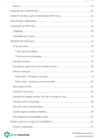 P á g i n a | 5
Resumo..............................................................................................................................................................................................................................................................................................................................................................................................................................................................................................................................................................43
ASSUNÇÃO DE COMPETÊNCIA...................................................................................................................................................................................................................................................................................................................................................................................................................44
INCIDENTE DE RESOLUÇÃO DE DEMANDAS REPETITIVAS......................................................................................................................................................................................................................................45
RECLAMAÇÃO CORREICIONAL..........................................................................................................................................................................................................................................................................................................................................................................................................................47
LIQUIDAÇÃO DE SENTENÇA........................................................................................................................................................................................................................................................................................................................................................................................................................................48
Modalidades.....................................................................................................................................................................................................................................................................................................................................................................................................................................................................................................................................48
Necessidade de intimação..............................................................................................................................................................................................................................................................................................................................................................................................................................................48
PROCESSO DE EXECUÇÃO.................................................................................................................................................................................................................................................................................................................................................................................................................................................49
Títulos executivos...............................................................................................................................................................................................................................................................................................................................................................................................................................................................................................49
Títulos executivos judiciais...........................................................................................................................................................................................................................................................................................................................................................................................................................49
Títulos executivos extrajudiciais..........................................................................................................................................................................................................................................................................................................................................................................................49
Execução provisória..................................................................................................................................................................................................................................................................................................................................................................................................................................................................................49
Execução por quantia certa contra devedor solvente..................................................................................................................................................................................................................................................................50
Defesa na execução...............................................................................................................................................................................................................................................................................................................................................................................................................................................................................50
Defesa típica – Embargos à execução..................................................................................................................................................................................................................................................................................................................................................51
Defesa atípica – Exceção de pré-executividade.....................................................................................................................................................................................................................................................................................52
Expropriação de bens......................................................................................................................................................................................................................................................................................................................................................................................................................................................................52
Prescrição intercorrente........................................................................................................................................................................................................................................................................................................................................................................................................................................................52
Execução de obrigação de fazer, não fazer e entrega de coisa................................................................................................................................................................................................50
Execução contra a massa falida...........................................................................................................................................................................................................................................................................................................................................................................................................50
Execução contra a Fazenda Pública.......................................................................................................................................................................................................................................................................................................................................................................................51
Certidão negativa de débitos trabalhistas.....................................................................................................................................................................................................................................................................................................................................................52
Desconsideração da personalidade jurídica.........................................................................................................................................................................................................................................................................................................................................53
DISSÍDIO COLETIVO E AÇÃO DE CUMPRIMENTO....................................................................................................................................................................................................................................................................................................54
Conceito e classificação............................................................................................................................................................................................................................................................................................................................................................................................................................................................54
 