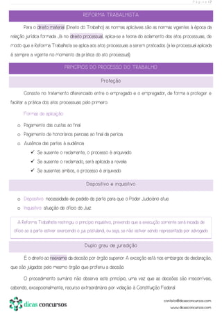 P á g i n a | 7
REFORMA TRABALHISTA
Para o direito material (Direito do Trabalho) as normas aplicáveis são as normas vigentes à época da
relação jurídica formada. Já no direito processual, aplica-se a teoria do isolamento dos atos processuais, de
modo que a Reforma Trabalhista se aplica aos atos processuais a serem praticados (a lei processual aplicada
é sempre a vigente no momento da prática do ato processual).
PRINCÍPIOS DO PROCESSO DO TRABALHO
Proteção
Consiste no tratamento diferenciado entre o empregado e o empregador, de forma a proteger e
facilitar a prática dos atos processuais pelo primeiro.
Formas de aplicação:
o Pagamento das custas ao final.
o Pagamento de honorários periciais ao final da perícia.
o Ausência das partes à audiência
✓ Se ausente o reclamante, o processo é arquivado.
✓ Se ausente o reclamado, será aplicada a revelia.
✓ Se ausentes ambos, o processo é arquivado.
Dispositivo e inquisitivo
o Dispositivo: necessidade de pedido da parte para que o Poder Judiciário atue.
o Inquisitivo: atuação de ofício do Juiz.
A Reforma Trabalhista restringiu o princípio inquisitivo, prevendo que a execução somente será iniciada de
ofício se a parte estiver exercendo o jus postulandi, ou seja, se não estiver sendo representada por advogado.
Duplo grau de jurisdição
É o direito ao reexame da decisão por órgão superior. A exceção está nos embargos de declaração,
que são julgados pelo mesmo órgão que proferiu a decisão.
O procedimento sumário não observa este princípio, uma vez que as decisões são irrecorríveis,
cabendo, excepcionalmente, recurso extraordinário por violação à Constituição Federal.
 
