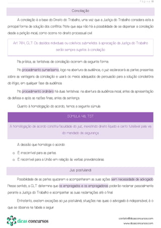 P á g i n a | 8
Conciliação
A conciliação é a base do Direito do Trabalho, uma vez que a Justiça do Trabalho considera esta a
principal forma de solução dos conflitos. Note que aqui não há a possibilidade de se dispensar a conciliação
desde a petição inicial, como ocorre no direito processual civil.
Art. 764, CLT. Os dissídios individuais ou coletivos submetidos à apreciação da Justiça do Trabalho
serão sempre sujeitos à conciliação.
Na prática, as tentativas de conciliação ocorrem da seguinte forma:
No procedimento sumaríssimo, logo na abertura da audiência, o juiz esclarecerá as partes presentes
sobre as vantagens da conciliação e usará os meios adequados de persuasão para a solução conciliatória
do litígio, em qualquer fase da audiência.
No procedimento ordinário há duas tentativas: na abertura da audiência inicial, antes da apresentação
da defesa e após as razões finais, antes da sentença.
Quanto à homologação do acordo, temos a seguinte súmula:
SÚMULA 418, TST
A homologação de acordo constitui faculdade do juiz, inexistindo direito líquido e certo tutelável pela via
do mandado de segurança.
A decisão que homologa o acordo:
o É irrecorrível para as partes.
o É recorrível para a União em relação às verbas previdenciárias.
Jus postulandi
Possibilidade de as partes ajuizarem e acompanharem as suas ações sem necessidade de advogado.
Nesse sentido, a CLT determina que os empregados e os empregadores poderão reclamar pessoalmente
perante a Justiça do Trabalho e acompanhar as suas reclamações até o final.
Entretanto, existem exceções ao jus postulandi, situações nas quais o advogado é indispensável, é o
que se observa na tabela a seguir.
 
