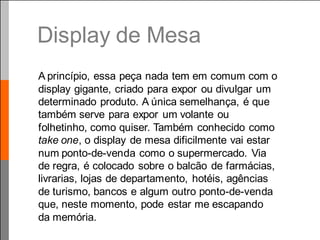 Display de Mesa
A princípio, essa peça nada tem em comum com o
display gigante, criado para expor ou divulgar um
determinado produto. A única semelhança, é que
também serve para expor um volante ou
folhetinho, como quiser. Também conhecido como
take one, o display de mesa dificilmente vai estar
num ponto-de-venda como o supermercado. Via
de regra, é colocado sobre o balcão de farmácias,
livrarias, lojas de departamento, hotéis, agências
de turismo, bancos e algum outro ponto-de-venda
que, neste momento, pode estar me escapando
da memória.
 