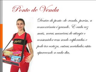 Ponto de Venda
       Dentro do ponto-de-venda, porém, a
       concorrência é grande. E cada vez
       mais, novas maneiras de atingir o
       consumidor vem sendo exploradas e
       pode ter certeza, outras novidades estão
       aparecendo a cada dia.
 