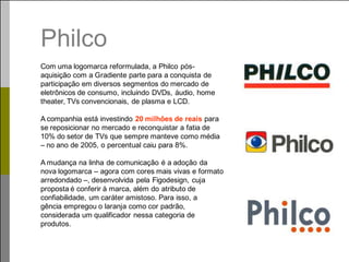 Philco
Com uma logomarca reformulada, a Philco pós-
aquisição com a Gradiente parte para a conquista de
participação em diversos segmentos do mercado de
eletrônicos de consumo, incluindo DVDs, áudio, home
theater, TVs convencionais, de plasma e LCD.

A companhia está investindo 20 milhões de reais para
se reposicionar no mercado e reconquistar a fatia de
10% do setor de TVs que sempre manteve como média
– no ano de 2005, o percentual caiu para 8%.

A mudança na linha de comunicação é a adoção da
nova logomarca – agora com cores mais vivas e formato
arredondado –, desenvolvida pela Figodesign, cuja
proposta é conferir à marca, além do atributo de
confiabilidade, um caráter amistoso. Para isso, a
gência empregou o laranja como cor padrão,
considerada um qualificador nessa categoria de
produtos.
 
