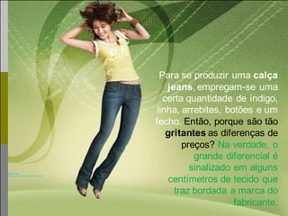 Para se produzir uma calça
    jeans, empregam-se uma
   certa quantidade de índigo,
 linha, arrebites, botões e um
fecho. Então, porque são tão
    gritantes as diferenças de
        preços? Na verdade, o
           grande diferencial é
          sinalizado em alguns
     centímetros de tecido que
      traz bordada a marca do
                     fabricante.
 