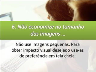 Não use imagens pequenas. Para
obter impacto visual desejado use-as
    de preferência em tela cheia.
 