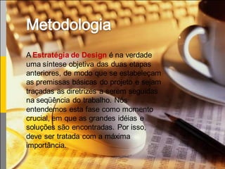 A Estratégia de Design é na verdade
uma síntese objetiva das duas etapas
anteriores, de modo que se estabeleçam
as premissas básicas do projeto e sejam
traçadas as diretrizes a serem seguidas
na seqüência do trabalho. Nós
entendemos esta fase como momento
crucial, em que as grandes idéias e
soluções são encontradas. Por isso,
deve ser tratada com a máxima
importância.
 
