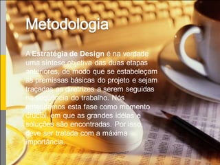 A Estratégia de Design é na verdade
uma síntese objetiva das duas etapas
anteriores, de modo que se estabeleçam
as premissas básicas do projeto e sejam
traçadas as diretrizes a serem seguidas
na seqüência do trabalho. Nós
entendemos esta fase como momento
crucial, em que as grandes idéias e
soluções são encontradas. Por isso,
deve ser tratada com a máxima
importância.
 