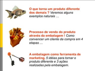 O que torna um produto diferente
dos demais ? Veremos alguns
exemplos naturais …




Processo de venda do produto
através da embalagem ! Como
convencer um cliente da compra em 4
etapas …


A embalagem como ferramenta de
marketing. 5 idéias para tornar o
produto diferente e 3 ações
realizadas pela embalagem.
 
