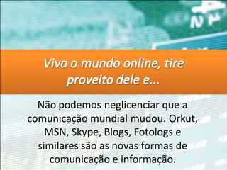 Não podemos neglicenciar que a
comunicação mundial mudou. Orkut,
    MSN, Skype, Blogs, Fotologs e
  similares são as novas formas de
     comunicação e informação.
 