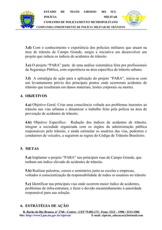 ESTADO      DE     MATO      GROSSO        DO    SUL               LÍ
                                                                                          C IA M IL IT A




                                                                                PO




                                                                                                           R
                  POLÍCIA                                     MILITAR
                  COMANDO DE POLICIAMENTO METROPOLITANO
            COMPANHIA INDEPENDENTE DE POLÍCIA MILITAR DE TRÂNSITO




    3.d) Com o conhecimento e experiência dos policiais militares que atuam na
    área de trânsito de Campo Grande, surgiu a iniciativa em desenvolver um
    projeto que reduza os índices de acidentes de trânsito.

    3.e) O projeto “PARA” parte de uma análise sistemática feita por profissionais
    da Segurança Pública, com experiência na área específica de trânsito urbano.

    3.f) A estratégia de ação para a aplicação do projeto “PARA”, inicia-se com
    um levantamento prévio dos principais pontos onde ocorreram acidentes de
    trânsito que resultaram em danos materiais, lesões corporais ou mortes.

4. OBJETIVOS

    4.a) Objetivo Geral: Criar uma consciência voltada aos problemas inerentes ao
    trânsito nas vias urbanas e dinamizar o trabalho feito pela polícia na área de
    prevenção de acidentes de trânsito.

    4.b) Objetivo Específico: Redução dos índices de acidentes de trânsito,
    integrar a sociedade organizada com os órgãos da administração pública
    responsáveis pelo trânsito, e ainda estimular os usuários das vias, pedestres e
    condutores de veículos, a seguirem as regras do Código de Trânsito Brasileiro.


5. METAS

    5.a) Implantar o projeto “PARA” nas principais ruas de Campo Grande, que
    tenham um índice elevado de acidentes de trânsito.

    5.b) Realizar palestras, cursos e seminários junto as escolas e empresas,
    voltados à conscientização da responsabilidade de todos os usuários no trânsito

    5.c) Identificar nas principais vias onde ocorrem maior índice de acidentes,
    problemas de infra-estrutura, e fazer o devido encaminhamento à autoridade
    responsável para sua solução.


6. ESTRÁTÉGIA DE AÇÃO
   R. Barão do Rio Branco, nº 2760 - Centro - CEP 79.002.172 - Fone: 3313 – 1900 / 3313-1906
Site: http://www2.pm.ms.gov.br/ciptran/                E-mail: ciptran_educacao@hotmail.com
 