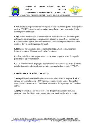 ESTADO      DE     MATO      GROSSO        DO    SUL               LÍ
                                                                                          C IA M IL IT A




                                                                                PO




                                                                                                           R
                  POLÍCIA                                     MILITAR
                  COMANDO DE POLICIAMENTO METROPOLITANO
            COMPANHIA INDEPENDENTE DE POLÍCIA MILITAR DE TRÂNSITO




    6.a) Elaborar e proporcionar as condições físicas e humanas para a execução do
    projeto “PARA”, através das instruções aos policiais e das apresentações às
    lideranças de cada local.

    6.b) Realizar a orientação dos condutores e pedestres através de abordagens
    pelos policiais em caráter essencialmente educativo e panfletos explicativos
    6.c) Colocar um agente de trânsito em cada cruzamento para conscientizar os
    usuários da via que trafegam pelo local.

    6.d) Buscar parceria junto aos comerciantes locais, bem como, fazer um
    levantamento das falhas de sinalização de trânsito.

    6.e) Disponibilizar o cronograma da execução do projeto e a sua divulgação
    pelos meios de comunicação.

    6.f) Os coordenadores do projeto acompanharão a execução do plano e farão o
    estudo sistemático dos acidentes nas vias que receberão o projeto “PARA”.


7. ESTIMATIVA DE PÚBLICO ALVO

    7.a) O público alvo envolvido diretamente na efetivação do projeto “PARA”,
    será de aproximadamente 1.000 pessoas, entre policiais, alunos de escolas,
    comerciantes, membros do Conselho Comunitário de Segurança no Trânsito e
    outros.

    7.b) O público alvo a ser alcançado será de aproximadamente 100.000
    pessoas, entre familiares, autoridades públicas, usuários das vias, e outros.




   R. Barão do Rio Branco, nº 2760 - Centro - CEP 79.002.172 - Fone: 3313 – 1900 / 3313-1906
Site: http://www2.pm.ms.gov.br/ciptran/                E-mail: ciptran_educacao@hotmail.com
 