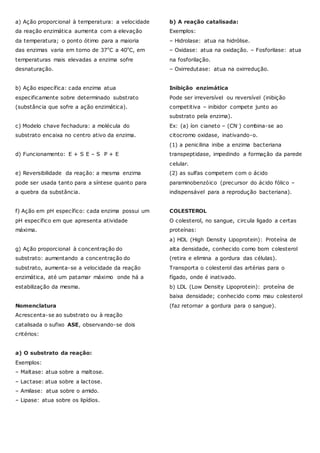 a) Ação proporcional à temperatura: a velocidade
da reação enzimática aumenta com a elevação
da temperatura; o ponto ótimo para a maioria
das enzimas varia em torno de 37ºC a 40ºC, em
temperaturas mais elevadas a enzima sofre
desnaturação.
b) Ação específica: cada enzima atua
especificamente sobre determinado substrato
(substância que sofre a ação enzimática).
c) Modelo chave fechadura: a molécula do
substrato encaixa no centro ativo da enzima.
d) Funcionamento: E + S E – S P + E
e) Reversibilidade da reação: a mesma enzima
pode ser usada tanto para a síntese quanto para
a quebra da substância.
f) Ação em pH específico: cada enzima possui um
pH específico em que apresenta atividade
máxima.
g) Ação proporcional à concentração do
substrato: aumentando a concentração do
substrato, aumenta-se a velocidade da reação
enzimática, até um patamar máximo onde há a
estabilização da mesma.
Nomenclatura
Acrescenta-se ao substrato ou à reação
catalisada o sufixo ASE, observando-se dois
critérios:
a) O substrato da reação:
Exemplos:
– Maltase: atua sobre a maltose.
– Lactase: atua sobre a lactose.
– Amilase: atua sobre o amido.
– Lipase: atua sobre os lipídios.
b) A reação catalisada:
Exemplos:
– Hidrolase: atua na hidrólise.
– Oxidase: atua na oxidação. – Fosforilase: atua
na fosforilação.
– Oxirredutase: atua na oxirredução.
Inibição enzimática
Pode ser irreversível ou reversível (inibição
competitiva – inibidor compete junto ao
substrato pela enzima).
Ex: (a) íon cianeto – (CN-) combina-se ao
citocromo oxidase, inativando-o.
(1) a penicilina inibe a enzima bacteriana
transpeptidase, impedindo a formação da parede
celular.
(2) as sulfas competem com o ácido
paraminobenzóico (precursor do ácido fólico –
indispensável para a reprodução bacteriana).
COLESTEROL
O colesterol, no sangue, circula ligado a certas
proteínas:
a) HDL (High Density Lipoprotein): Proteína de
alta densidade, conhecido como bom colesterol
(retira e elimina a gordura das células).
Transporta o colesterol das artérias para o
fígado, onde é inativado.
b) LDL (Low Density Lipoprotein): proteína de
baixa densidade; conhecido como mau colesterol
(faz retornar a gordura para o sangue).
 