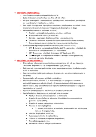  PROTEÍNA G (MONOMÉRICA):
o Uma única subunidade que liga e hidrolisa o GTP;
o Estão divididas em cinco famílias: Ras, Rho, Arf, Rab e Ran;
o Em geral estão ligadas a uma membrana lipídica por uma âncora lipídica, porém pode
ser encontrada livre no citosol e no núcleo;
o Tem papeis fisiológicos na: regulação do crescimento, morfogênese, motilidade celular,
direcionamento axiomal, citocinese, tráfego através do complexo de Golgi;
o Atuações importantes da proteína G na célula:
 Regulam a associação e atividade de complexos protéicos;
 Ativa proteínas de transcrição no núcleo;
 Controla a organização do citoesqueleto e a expressão gênica
 Encontrada em formas mutantes oncogênicas em muitos tumores humanos;
 Direciona as vesículas envolvidas nas rotas secretoras e endocíticas;
o Sua atividade é regulada por proteínas acessórias (GAP, GAP, GEF e GDI);
 GAP  Aumenta a velocidade de hidrólise do GTP e, portanto, a velocidade de
dissociação do complexo Proteína G – Proteína Alvo.
 GEF  Aumenta a velocidade de troca do GDP-ligado pelo GTP.
 GDI  Se ligam ao complexo GDP-Proteína G e inibe a dissociação do GDP,
mantendo a proteína G inativada.
 PROTEÍNA G (HETEROTRIMÉRICA):
o É formada por três componentes distintos, um componente alfa (α), que é a porção
“ativadora” da proteína G, e os componentes beta (β) e gama (γ);
o Está ancorada a membrana plasmática, tendo seu deslocamento em função do mosaico
fluído da membrana;
o Representam intermediários transdutores de sinais entre um determinado receptor e
seu efetor;
o As subunidades αβγ possuem atividades enzimáticas;
o Existem variações de proteínas G, as mais conhecidas são a Gs (possui atividade
estimulatória da enzima adenilil ciclase), a Gi (possui atividade inibitória da enzima
adenilil ciclase), a Gp (ativa a fosfolipase específica do fosfoinosídeo) e a Go (regula os
canais iônicos no cérebro);
o Possui um estado de repouso αβγ+GDP e um estado ativado α+GTP;
o Papéis fisiológicos dependentes da proteína G heterotrimérica:
 Abertura de canais iônicos específicos na membrana;
 Ativação do monofosfato de adenosina cíclico (AMPc) ou monofosfato de
guanosina cíclico (GMPc);
 Ativação de uma ou mais enzimas intracelulares;
 Ativação da transcrição gênica;
Ex.: mudanças estruturais de neurônios, especialmente em processos de
memória de longa duração.
 Hidrólise do glicogênio em glicose;
 Ruptura das moléculas de triglicerídeos;
 Estímulo da síntese de estrógeno e progesterona;
 Retenção de água pelos rins;
 Batimentos cardíacos e força dos batimentos.
 