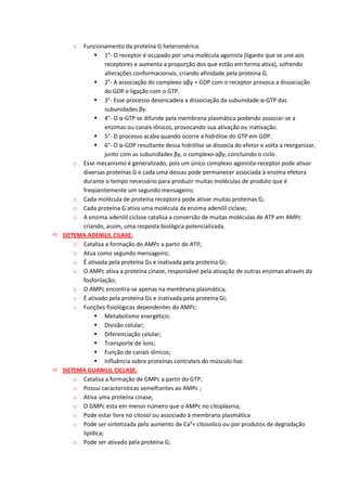 o Funcionamento da proteína G heteromérica:
 1°- O receptor é ocupado por uma molécula agonista (ligante que se une aos
receptores e aumenta a proporção dos que estão em forma ativa), sofrendo
alterações conformacionais, criando afinidade pela proteína G.
 2°- A associação do complexo αβγ + GDP com o receptor provoca a dissociação
do GDP e ligação com o GTP.
 3°- Esse processo desencadeia a dissociação da subunidade α-GTP das
subunidades βγ.
 4°- O α-GTP se difunde pela membrana plasmática podendo associar-se a
enzimas ou canais iônicos, provocando sua ativação ou inativação.
 5°- O processo acaba quando ocorre a hidrólise do GTP em GDP.
 6°- O α-GDP resultante dessa hidrólise se dissocia do efetor e volta a reorganizar,
junto com as subunidades βγ, o complexo αβγ, concluindo o ciclo.
o Esse mecanismo é generalizado, pois um único complexo agonista-receptor pode ativar
diversas proteínas G e cada uma dessas pode permanecer associada à enzima efetora
durante o tempo necessário para produzir muitas moléculas de produto que é
freqüentemente um segundo mensageiro;
o Cada molécula de proteína receptora pode ativar muitas proteínas G;
o Cada proteína G ativa uma molécula da enzima adenilil ciclase;
o A enzima adenilil ciclase catalisa a conversão de muitas moléculas de ATP em AMPc
criando, assim, uma resposta biológica potencializada.
 SISTEMA ADENILIL CILASE:
o Catalisa a formação do AMPc a partir do ATP;
o Atua como segundo mensageiro;
o É ativada pela proteína Gs e inativada pela proteína Gi;
o O AMPc ativa a proteína cinase, responsável pela ativação de outras enzimas através da
fosforilação;
o O AMPc encontra-se apenas na membrana plasmática;
o É ativado pela proteína Gs e inativada pela proteína Gi;
o Funções fisiológicas dependentes do AMPc:
 Metabolismo energético;
 Divisão celular;
 Diferenciação celular;
 Transporte de íons;
 Função de canais iônicos;
 Influência sobre proteínas contrateis do músculo liso.
 SISTEMA GUANILIL CICLASE:
o Catalisa a formação de GMPc a partir do GTP;
o Possui características semelhantes ao AMPc ;
o Ativa uma proteína cinase;
o O GMPc esta em menor número que o AMPc no citoplasma;
o Pode estar livre no citosol ou associado à membrana plasmática
o Pode ser sintetizada pelo aumento de Ca²+ citosolico ou por produtos de degradação
lipídica;
o Pode ser ativado pela proteína G;
 