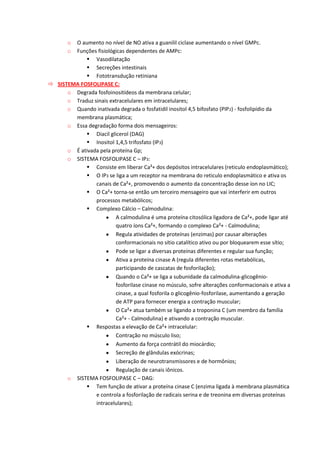 o O aumento no nível de NO ativa a guanilil ciclase aumentando o nível GMPc.
o Funções fisiológicas dependentes de AMPc:
 Vasodilatação
 Secreções intestinais
 Fototransdução retiniana
 SISTEMA FOSFOLIPASE C:
o Degrada fosfoinositídeos da membrana celular;
o Traduz sinais extracelulares em intracelulares;
o Quando inativada degrada o fosfatidil inositol 4,5 bifosfato (PIP2) - fosfolipídio da
membrana plasmática;
o Essa degradação forma dois mensageiros:
 Diacil glicerol (DAG)
 Inositol 1,4,5 trifosfato (IP3)
o É ativada pela proteína Gp;
o SISTEMA FOSFOLIPASE C – IP3:
 Consiste em liberar Ca²+ dos depósitos intracelulares (reticulo endoplasmático);
 O IP3 se liga a um receptor na membrana do reticulo endoplasmático e ativa os
canais de Ca²+, promovendo o aumento da concentração desse íon no LIC;
 O Ca²+ torna-se então um terceiro mensageiro que vai interferir em outros
processos metabólicos;
 Complexo Cálcio – Calmodulina:
A calmodulina é uma proteína citosólica ligadora de Ca²+, pode ligar até
quatro íons Ca²+, formando o complexo Ca²+ - Calmodulina;
Regula atividades de proteínas (enzimas) por causar alterações
conformacionais no sítio catalítico ativo ou por bloquearem esse sítio;
Pode se ligar a diversas proteínas diferentes e regular sua função;
Ativa a proteína cinase A (regula diferentes rotas metabólicas,
participando de cascatas de fosforilação);
Quando o Ca²+ se liga a subunidade da calmodulina-glicogênio-
fosforilase cinase no músculo, sofre alterações conformacionais e ativa a
cinase, a qual fosforila o glicogênio-fosforilase, aumentando a geração
de ATP para fornecer energia a contração muscular;
O Ca²+ atua também se ligando a troponina C (um membro da família
Ca²+ - Calmodulina) e ativando a contração muscular.
 Respostas a elevação de Ca²+ intracelular:
Contração no músculo liso;
Aumento da força contrátil do miocárdio;
Secreção de glândulas exócrinas;
Liberação de neurotransmissores e de hormônios;
Regulação de canais iônicos.
o SISTEMA FOSFOLIPASE C – DAG:
 Tem função de ativar a proteína cinase C (enzima ligada à membrana plasmática
e controla a fosforilação de radicais serina e de treonina em diversas proteínas
intracelulares);
 
