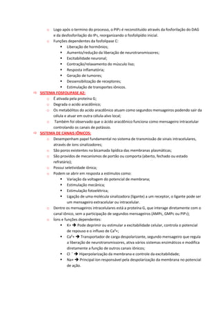 o Logo após o termino do processo, o PIP2 é reconstituído através da fosforilação do DAG
e da desfosforilação do IP3, reorganizando o fosfolipídio inicial.
o Funções dependentes da fosfolipase C:
 Liberação de hormônios;
 Aumento/redução da liberação de neurotransmissores;
 Excitabilidade neuronal;
 Contração/relaxamento do músculo liso;
 Resposta inflamatória;
 Geração de tumores;
 Dessensibilização de receptores;
 Estimulação de transportes iônicos.
 SISTEMA FOSFOLIPASE A2:
o É ativada pela proteína G;
o Degrada o acido aracdônico;
o Os metabólitos do acido aracdônico atuam como segundos mensageiros podendo sair da
célula e atuar em outra célula-alvo local;
o Também foi observado que o ácido aracdônico funciona como mensageiro intracelular
controlando os canais de potássio.
 SISTEMA DE CANAIS IÔNICOS:
o Desempenham papel fundamental no sistema de transmissão de sinais intracelulares,
através de íons sinalizadores;
o São poros existentes na bicamada lipídica das membranas plasmáticas;
o São providos de mecanismos de portão ou comporta (aberto, fechado ou estado
refratário);
o Possui seletividade iônica;
o Podem se abrir em resposta a estímulos como:
 Variação da voltagem do potencial de membrana;
 Estimulação mecânica;
 Estimulação fotoelétrica;
 Ligação de uma molécula sinalizadora (ligante) a um receptor, o ligante pode ser
um mensageiro extracelular ou intracelular.
o Dentre os mensageiros intracelulares está a proteína G, que interage diretamente com o
canal iônico, sem a participação de segundos mensageiros (AMPc, GMPc ou PIP2);
o Íons e funções dependentes:
 K+  Pode deprimir ou estimular a excitabilidade celular, controla o potencial
de repouso e o influxo de Ca²+;
 Ca²+  Transportador de carga despolarizante, segundo mensageiro que regula
a liberação de neurotransmissores, ativa vários sistemas enzimáticos e modifica
diretamente a função de outros canais iônicos;
 Cl ˉ  Hiperpolarização da membrana e controle da excitabilidade;
 Na+  Principal íon responsável pela despolarização da membrana no potencial
de ação.
 
