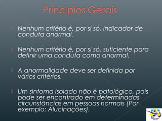 

Nenhum critério é, por si só, indicador de
conduta anormal.



Nenhum critério é, por si só, suficiente para
definir uma conduta como anormal.



A anormalidade deve ser definida por
vários critérios.



Um sintoma isolado não é patológico, pois
pode ser encontrado em determinadas
circunstâncias em pessoas normais (Por
exemplo: Alucinações).

 
