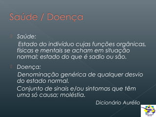 

Saúde:
Estado do indivíduo cujas funções orgânicas,
físicas e mentais se acham em situação
normal; estado do que é sadio ou são.



Doença:
Denominação genérica de qualquer desvio
do estado normal.
Conjunto de sinais e/ou sintomas que têm
uma só causa; moléstia.
Dicionário Aurélio

 