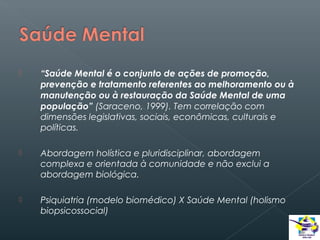 

“Saúde Mental é o conjunto de ações de promoção,
prevenção e tratamento referentes ao melhoramento ou à
manutenção ou à restauração da Saúde Mental de uma
população” (Saraceno, 1999). Tem correlação com
dimensões legislativas, sociais, econômicas, culturais e
políticas.



Abordagem holística e pluridisciplinar, abordagem
complexa e orientada à comunidade e não exclui a
abordagem biológica.



Psiquiatria (modelo biomédico) X Saúde Mental (holismo
biopsicossocial)

 