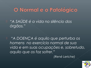 

“A SAÚDE é a vida no silêncio dos
órgãos.”



“A DOENÇA é aquilo que perturba os
homens no exercício normal de sua
vida e em suas ocupações e, sobretudo,
aquilo que os faz sofrer.”
(René Leriche)

 