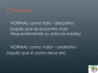 

NORMAL como Fato - descritivo
(aquilo que se encontra mais
frequentemente ou está na média)

NORMAL como Valor – avaliativo
(aquilo que é como deve ser)


 