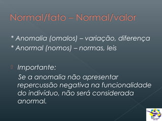 * Anomalia (omalos) – variação, diferença
* Anormal (nomos) – normas, leis


Importante:
Se a anomalia não apresentar
repercussão negativa na funcionalidade
do indivíduo, não será considerada
anormal.

 