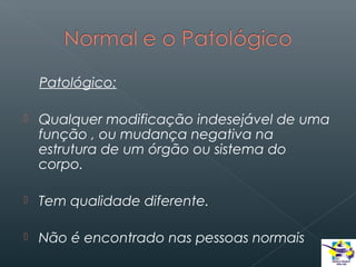Patológico:


Qualquer modificação indesejável de uma
função , ou mudança negativa na
estrutura de um órgão ou sistema do
corpo.



Tem qualidade diferente.



Não é encontrado nas pessoas normais

 